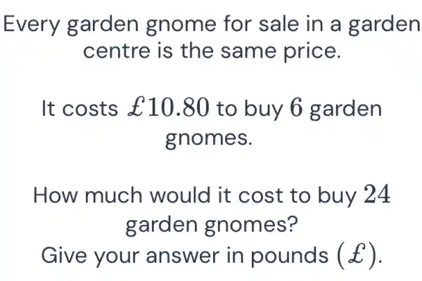 Every garden gnome for sale in a garden centre is the same price. It costs £10.80 to buy 6 garden gnomes. How much would it cost to buy 24 garden gnomes? Give your answer in pounds (£) .