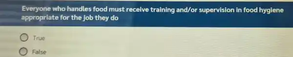 Everyone who handles food must receive training and/or supervision in food hygiene appropriate for the job they do True False