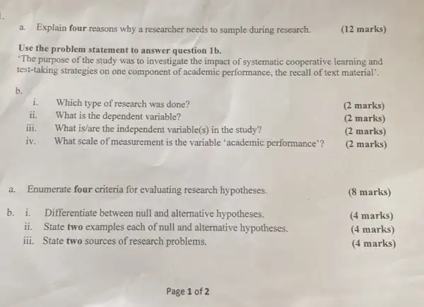 a. Explain four reasons why a researcher needs to sample during research. (12 marks) Use the problem statement to answer question 1b . 'The purpose of the study was to investigate the impact of systematic cooperative learning and test-taking strategies on one component of academic performance, the recall of text material'. b. i. Which type of research was done? ii. What is the dependent variable? iii. What is/are the independent variable(s) in the study? (2 marks) (2 marks) iv. What scale of measurement is the variable 'academic performance'? (2 marks) (2 marks) a. Enumerate four criteria for evaluating research hypotheses. (8 marks) b. i. Differentiate between null and alternative hypotheses. (4 marks) ii. State two examples each of null and alternative hypotheses. (4 marks) iii. State two sources of research problems. (4 marks) Page 1 of 2