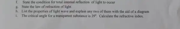 f. State the condition for total internal reflection of light to occur g. State the law of refraction of light h. List the properties of light wave and explain any two of them with the aid of a diagram i. The critical angle for a transparent substance is 39° . Calculate the refractive index.