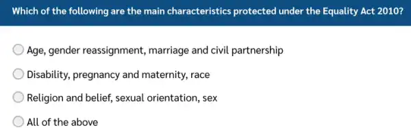 Which of the following are the main characteristics protected under the Equality Act 2010? Age, gender reassignment, marriage and civil partnership Disability, pregnancy and maternity, race Religion and belief, sexual orientation, sex All of the above