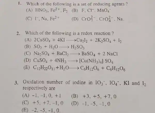 Which of the following is a set of reducing agents? (A) HNO_(3),Fe^(2+),F_(2) (B) F,Cl^(-).MnO_(4)^(-) (C) I^(-),Na,Fe^(2+) (D) CrO_(7)^(2-)*CrO_(4)^(2-),Na . Which of the following is a redox reaction ? (A) 2CuSO_(4)+4KIlongrightarrowCu_(2)I_(2)+2K_(2)SO_(4)+I_(2) (B) SO_(2)+H_(2)OlongrightarrowH_(2)SO_(3) (C) Na_(2)SO_(4)+BaCl_(2)longrightarrowBaSO_(4)+2NaCl (D) CuSO_(4)+4NH_(3)longrightarrow[Cu(NH_(3))_(4)]SO_(4) (E) C_(12)H_(22)O_(I1)+H_(2)OlongrightarrowC_(6)H_(12)O_(6)+C_(6)H_(12)O_(6) Oxidation number of iodine in IO_(3)^(-),IO_(4)^(-),KI and I_(2) respectively are (A) -1,-1,0,+1 (B) +3,+5,+7,0 (C) +5,+7,-1,0 (D) -1,-5,-1,0 (E) -2,-5,-1,0 .