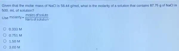 Given that the molar mass of NaCl is 58.44g//mol , what is the molarity of a solution that contains 87.75g of NaCl in 500.mL of solution? Use molarity =(" moles of solute ")/(" liters of solution ") . 0.333M 0.751M 1.50M 3.00M