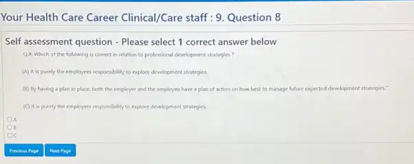 Your Health Care Career Clinical/Care staff : 9. Question 8 Self assessment question - Please select 1 correct answer below Q8: Which of the following is correct in relation to professional development strategies? (A) it is purely the employees responsibility to explore development strategies. (B) By having a plan in place, both the employer and the employee have a plan of action on how best to manage future expected development strategies." (C) It is purely the employers responsibility to explore development strategies. A B C Previous Page Next Page