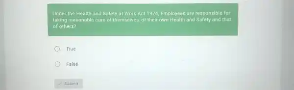 Under the Health and Safety at Work Act 1974, Employees are responsible for taking reasonable care of themselves, of their own Health and Safety and that of others? True False Submit