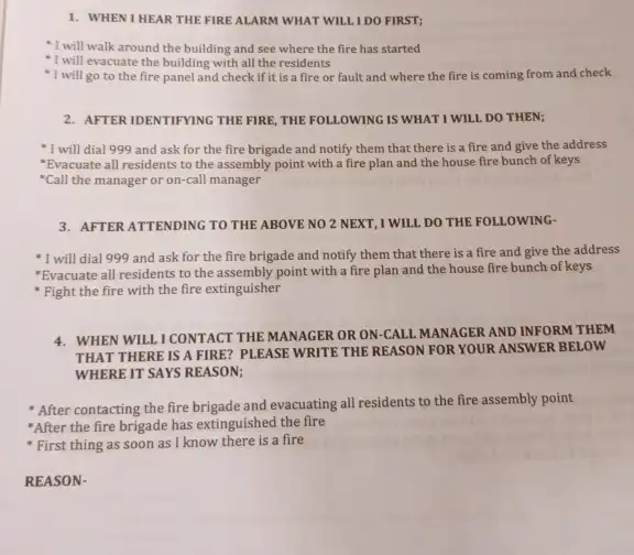 WHEN I HEAR THE FIRE ALARM WHAT WILL I DO FIRST; I will walk around the building and see where the fire has started I will evacuate the building with all the residents I will go to the fire panel and check if it is a fire or fault and where the fire is coming from and check AFTER IDENTIFYING THE FIRE, THE FOLLOWING IS WHAT I WILL DO THEN; I will dial 999 and ask for the fire brigade and notify them that there is a fire and give the address *Evacuate all residents to the assembly point with a fire plan and the house fire bunch of keys *Call the manager or on-call manager AFTER ATTENDING TO THE ABOVE NO 2 NEXT, I WILL DO THE FOLLOWING- I will dial 999 and ask for the fire brigade and notify them that there is a fire and give the address *Evacuate all residents to the assembly point with a fire plan and the house fire bunch of keys Fight the fire with the fire extinguisher WHEN WILL I CONTACT THE MANAGER OR ON-CALL MANAGER AND INFORM THEM THAT THERE IS A FIRE? PLEASE WRITE THE REASON FOR YOUR ANSWER BELOW WHERE IT SAYS REASON; After contacting the fire brigade and evacuating all residents to the fire assembly point *After the fire brigade has extinguished the fire First thing as soon as I know there is a fire REASON-