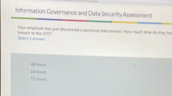 Information Governance and Data Security Assessment Your employer has just discovered a personal data breach. How much time do they ho breach to the 1 co? Select 1 answer 48 hours 24 hours 72 hours