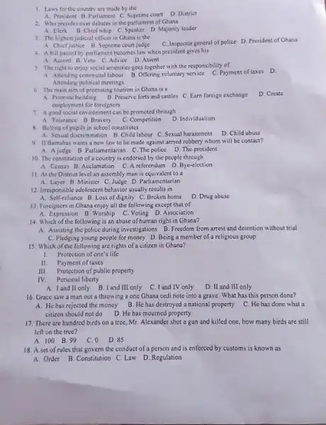 Laws for the country are made by the A. President B. Parliament C. Supreme court D. District Who presides over debates in the parliament of Ghana A. Clerk B. Chicf whip C. Speaker D. Majority leader The highest judicial officer in Ghana is the A. Chief justice B. Supreme court judge C. Inspector general of police D. President of Ghana A bill passed by parliament becomes law when president gives his A. Accord B. Veto C. Advite D. Assent The right fo enjoy social amenities goes together with the responsibility of A Attending communal labour B. Offering voluntary service C. Payment of taxes: D. Attending political meetings: The main aim of promoting tourism in Ghana is a A. Promole building B. Preserve forts and castles C. Earn foreign exchange D. Create employment for foreigners A good social environment can be promoted through A. Tolerance B. Bravery C. Competition D. Individualism Bulling of pupils in school constitutes A Sexual discrimination B. Child labour C. Sexual harassment D. Child abuse If Barmabas wants a new law to be made against armed robbery whom will he contact? A. A judge B. Parliamentarian C. The police D. The president The constitution of a country is endorsed by the people through A. Census B. Acclamation C. A referendum D. Bye-election. II. At the District level an assembly man is equivalent to a A. Layer B. Minister C. Judge D. Parliamentarian Irresponsible adolescent behavior usually results in A. Self-reliance B. Loss of dignity C. Broken home D. Drug abuse Foreigners in Ghana enjoy all the following except that of A. Expression B. Worship C. Voting D. Association Which of the following is an abuse of human right in Ghana? A. Assisting the police during investigations B. Freedom from arrest and detention without trial C. Pledging young people for money D. Being a member of a religious group Which of the following are rights of a citizen in Ghana? Protection of one's life II. Payment of taxes III. Protection of public property IV. Personal liberty A. I and If only B. I and III only C. I and IV only D. II and III only Grace saw a man out a throwing a one Ghana cedi note into a grave. What has this person done? A. He has rejected the money B. He has destroyed a national property C. He has done what a citizen should not do D. He has mourned property There are hundred birds on a tree, Mr. Alexander shot a gun and killed one, how many birds are still left on the tree? A. 100 B. 99 C. 0 D. 85 A set of rules that govern the conduct of a person and is enforced by customs is known as A. Order B. Constitution C. Law D. Regulation