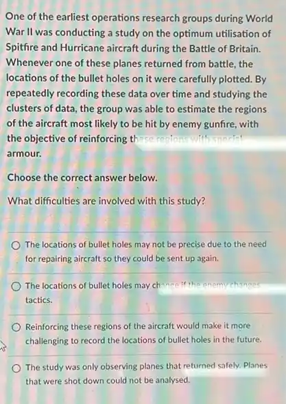 One of the earliest operations research groups during World War II was conducting a study on the optimum utilisation of Spitfire and Hurricane aircraft during the Battle of Britain. Whenever one of these planes returned from battle, the locations of the bullet holes on it were carefully plotted. By repeatedly recording these data over time and studying the clusters of data, the group was able to estimate the regions of the aircraft most likely to be hit by enemy gunfire, with the objective of reinforcing these regions with specin' armour. Choose the correct answer below. What difficulties are involved with this study? The locations of bullet holes may not be precise due to the need for repairing aircraft so they could be sent up again. The locations of bullet holes may change if the enemy changes tactics. Reinforcing these regions of the aircraft would make it more challenging to record the locations of bullet holes in the future. The study was only observing planes that returned safely. Planes that were shot down could not be analysed.