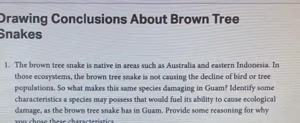 Orawing Conclusions About Brown Tree Ŝnakes The brown tree snake is native in areas such as Australia and eastern Indonesia. In those ecosystems, the brown tree snake is not causing the decline of bird or tree populations. So what makes this same species damaging in Guam? Identify some characteristics a species may possess that would fuel its ability to cause ecological damage, as the brown tree snake has in Guam. Provide some reasoning for why