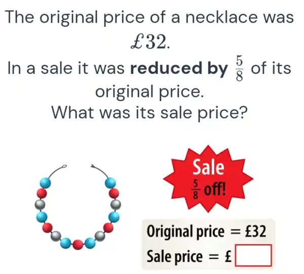 The original price of a necklace was £32 . In a sale it was reduced by (5)/(8) of its original price. What was its sale price? Original price =£32 Sale price =£