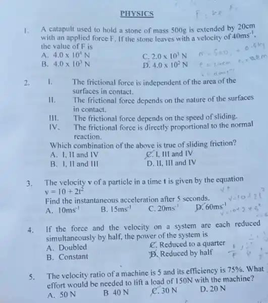 PHYSICS A catapult used to hold a stone of mass 500g is extended by 20cm with an applied force F . If the stone leaves with a velocity of 40ms^(-1) , the value of F is A. 4.0 xx10^(4)N C. 2.0 xx10^(3)N B. 4.0 xx10^(3)N D. 4.0 xx10^(2)N m+500,=0.5ks e=20cmquadc_(0)=0.2m v=arm-1^(-1) The frictional force is independent of the area of the surfaces in contact. The frictional force depends on the nature of the surfaces in contact. III. The frictional force depends on the speed of sliding. IV. The frictional force is directly proportional to the normal reaction. Which combination of the above is true of sliding friction? A. I, II and IV C. I, III and IV B. I, II and III D. II, III and IV The velocity v of a particle in a time t is given by the equation v=10+2t^(2) Find the instantaneous acceleration after 5 seconds. sqrtv=10+2l^(2) A. 10ms^(-1) B. 15ms^(-1) C. 20ms^(-1) D. 60ms^(-1) sqrt=+0+2xx5^(2) 4. If the force and the velocity on a system are each reduced simultaneously by half, the power of the system is A. Doubled ℓ . Reduced to a quarter B. Constant Đ. Reduced by half 5. The velocity ratio of a machine is 5 and its efficiency is 75% . What effort would be needed to lift a load of 150N with the machine? A. 50N B 40N C. 30N D. 20N