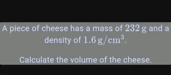 A piece of cheese has a mass of 232g and a density of 1.6g//cm^(3) . Calculate the volume of the cheese.