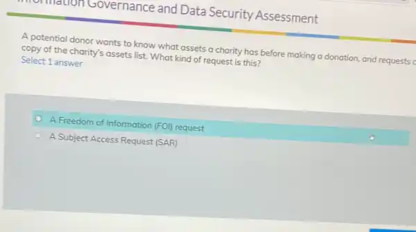 年 A potential donor wants to know what assets a charity has before making a donation, and requests copy of the charity's assets list. What kind of request is this? Select 1 answer A Freedom of Information (FOI) request A Subject Access Request (SAR)