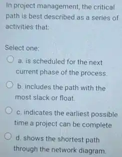 In project management, the critical path is best described as a series of activities that: Select one: a. is scheduled for the next current phase of the process. b. includes the path with the most slack or float. c. indicates the earliest possible time a project can be complete d. shows the shortest path through the network diagram.