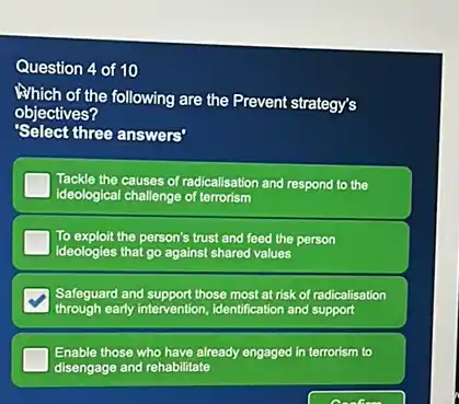 Question 4 of 10 Which of the following are the Prevent strategy's objectives? 'Select three answers' Tackle the causes of radicalisation and respond to the ideological challenge of terrorism To exploit the person's trust and feed the person ideologies that go against shared values Safeguard and support those most at risk of radicalisation through early intervention, identification and support Enable those who have already engaged in terrorism to disengage and rehabilitate