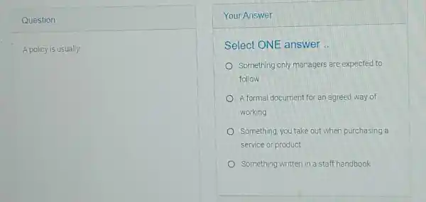 Question A policy is usually: Your Answer Select ONE answer .. Something only managers are expected to follow A formal document for an agreed way of working Something, you take out when purchasing a service or product Something written in a staff handbook