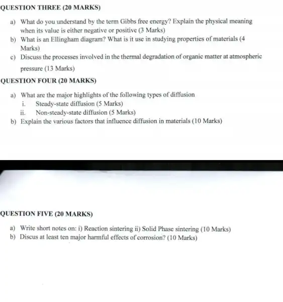 QUESTION THREE (20 MARKS) a) What do you understand by the term Gibbs free energy? Explain the physical meaning when its value is either negative or positive (3 Marks) b) What is an Ellingham diagram? What is it use in studying properties of materials (4 Marks) c) Discuss the processes involved in the thermal degradation of organic matter at atmospheric pressure (13 Marks) QUESTION FOUR (20 MARKS) a) What are the major highlights of the following types of diffusion i. Steady-state diffusion (5 Marks) ii. Non-steady-state diffusion (5 Marks) b) Explain the various factors that influence diffusion in materials (10 Marks) QUESTION FIVE (20 MARKS) a) Write short notes on: i) Reaction sintering ii) Solid Phase sintering (10 Marks) b) Discus at least ten major harmful effects of corrosion? (10 Marks)