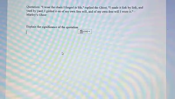 Quotation: "I wear the chain I forged in life," replied the Ghost. "I made it link by link, and yard by yard; I girded it on of my own free will, and of my own free will I wore it." Marley's Ghost Explain the significance of the quotation