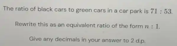 The ratio of black cars to green cars in a car park is 71:53 . Rewrite this as an equivalent ratio of the form n:1 . Give any decimals in your answer to 2 d.p.