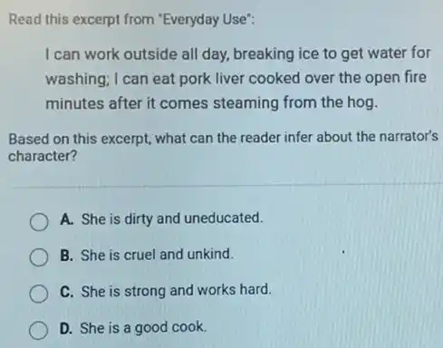 Read this excerpt from "Everyday Use": I can work outside all day, breaking ice to get water for washing; I can eat pork liver cooked over the open fire minutes after it comes steaming from the hog. Based on this excerpt, what can the reader infer about the narrator's character? A. She is dirty and uneducated. B. She is cruel and unkind. C. She is strong and works hard. D. She is a good cook.