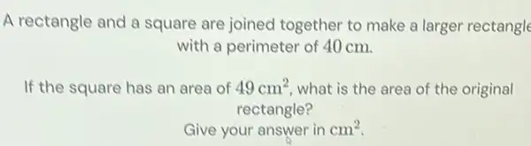 A rectangle and a square are joined together to make a larger rectangle with a perimeter of 40cm . If the square has an area of 49cm^(2) , what is the area of the original rectangle? Give your answer in cm^(2) .