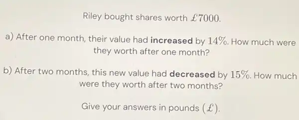 Riley bought shares worth £7000 . a) After one month, their value had increased by 14% . How much were they worth after one month? b) After two months, this new value had decreased by 15% . How much were they worth after two months? Give your answers in pounds (£) .