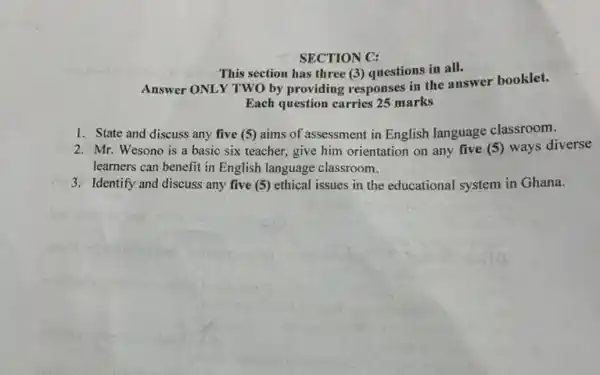 SECTION C: This section has three (3) questions in all. Answer ONLY TWO by providing responses in the answer booklet. Each question carries 25 marks State and discuss any five (5) aims of assessment in English language classroom. Mr. Wesono is a basic six teacher, give him orientation on any five (5) ways diverse learners can benefit in English language classroom. Identify and discuss any five (5) ethical issues in the educational system in Ghana.