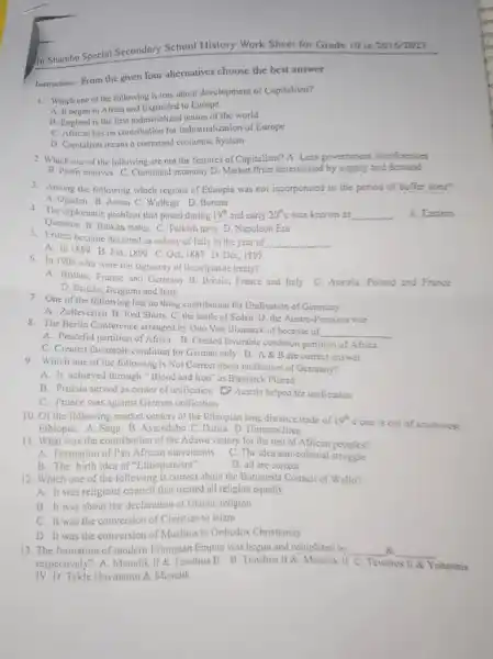 In Shambu Special Secondary School History Work Sheet for Grade 10 in 20162023 Instruction. From the given four alternatives choose the best answer Which one of the following is true about development of Capitalism? A. If began in Africa and Expanded to Europe B England is the first industrialized aation of the world C. African has no contribution for Industrialization of Europe D. Capitalism means a comnand economic System Which one of the following are not the features of Capitalism? A. Less government interferenost B. Profit motives C. Command economy D. Market Price determined by supply and demand Among the following which regions of Ethiopia was not incorporated in the period of buffer zone? A. Ogaden B. Asosa C. Wollega D. Borena The diplomatic problem that posed during 19^(t) and carly 20^(t)c was known as Question B. Balkan states C. Turkish navy D. Napoleon Era Eritrea become declared as colony of ltaly in the year of A. In 1889 B. Jan, 1890 C. Oct, 1887 D. Dec, 1895 In 1906 who were the signalory of the tripartite treaty? A. Britain, France and Germany B. Britain, France and Italy C. Austria, Poland and Franse D. Britain, Beigitum and Italy A. Easiert A. Zolleverien B. Red Sthins C. the battle of Seden D. the Austro-Prussian war The Berlin Conference arranged by Orro Von Bismarck of because of A. Peaceful partition of Africa C. Created favorable condition for German only. D. A & B are correct answer Which one of the following is Not Correct about unification of Germany? A. It achieved through "Blood and Iron" as Bismarck Planed B. Prussia served as center of unification O Austria helped for unification C. Prance was against German unification Of the following market centers of the Ethiopian long distance trade of 19^(2) cone is out of sowhwest Ethiopia. A. Saga B. Assendabo C. Darita D. Hlirmataditen What was the contribution of the Adawa victory for the rest of African pooples? A. Formation of Pan Africin movemitnts C. Thie Tuea anti-colonial struggle B. The birth idea of "Ethiopianism" D. all are correct Which one of the following is correct about the Borumeda Council of Wallo? A. It was religious council thar treated all religion equally B. It was about the dectaration of Isiantic rettigtori C. It was the conversion of Cluristian to Islam D. It was the conversion of Muslims to Orhodox Christianity The formation of modern Ethiopian Empire was begun and completed by A IV D. Tekle Haymanot & Menelik