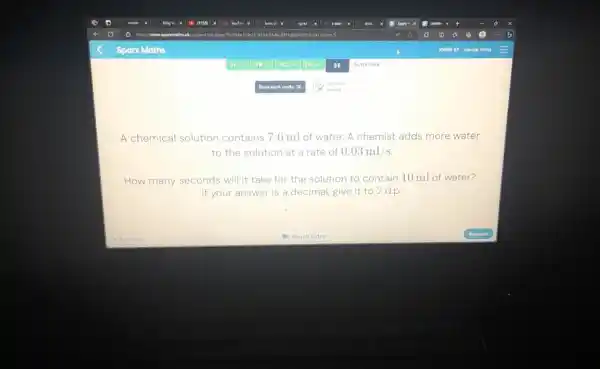 Sparx Maths 3A= 87 3C 30 3E Summary Booknork codar 32 alvanid A chemical solution contains 7.6ml of water. A chemist adds more water to the solution at a rate of 0.03ml//s . How many seconds will it take for the solution to contain 10ml of water? If your answer is a decimal, give it to 2 d.p. Previous: Watch yidea Antuner
