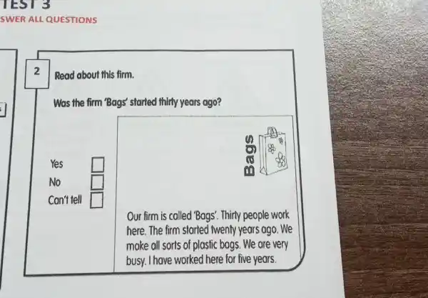 SWER ALL QUESTIONS 2 Read about this firm. Was the firm 'Bags' started thitty years ago? Yes No Can't tell 0 0 0 8 Our firm is colled 'Bags'. Thirty people work here. The firm started iwenty years ago. We moke all sorts of plastic bogs. We are very busy. I have worked here for five years.
