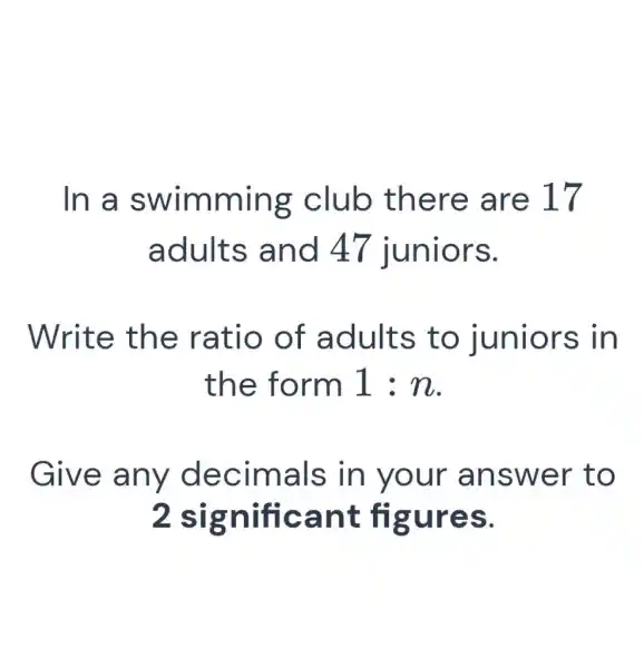 In a swimming club there are 17 adults and 47 juniors. Write the ratio of adults to juniors in the form 1:n . Give any decimals in your answer to 2 significant figures.