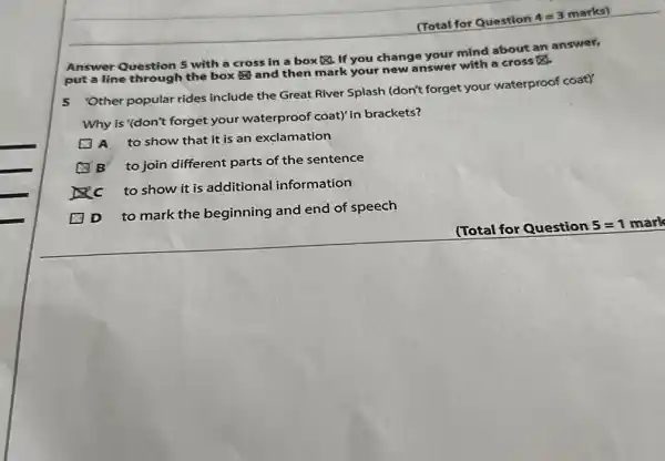 (Total for Question 4=3 marks) Answer Question 5 with a cross in a box 凶 . If you change your mind about an answer, put a line through the box and then mark your new answer with a cross ◻ . 5 'Other popular rides include the Great River Splash (don't forget your waterproof coat)' Why is '(don't forget your waterproof coat)' in brackets? A to show that it is an exclamation B to join different parts of the sentence C to show it is additional information D to mark the beginning and end of speech (Total for Question 5=1 mark