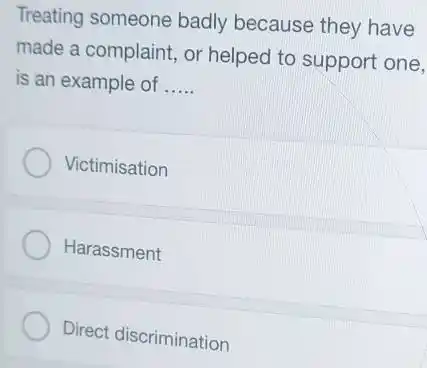 Treating someone badly because they have made a complaint, or helped to support one, is an example of ..... Victimisation Harassment Direct discrimination