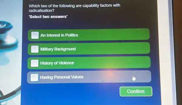 Which two of the following are capability factors with radicalisation? 'Select two answers' An Interest in Politics Military Background History of Violence Having Personal Values Confirm