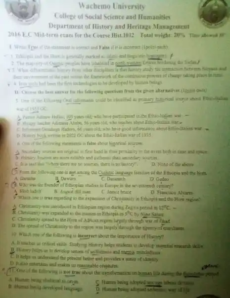 Wachemo University College of Social Science and Humanities Department of History and Heritage Management 2016 E.C Mid-term exam for the Course Hist. 1012 Total weight: 20% Time allowed 30^(2) ? I. Write True if the staternent is correct and F alse if it is incorrect (ipoint cach). Ethiopia and the Hom is generally marked as ethnic and linguistic homogeny f The majority of Omptic peoples have inhabited in north westem Eritrea bordering the Sudan f T3. What differentiates history from other disciplines is that history stady the interaction between humsans and. their environment in the past within the framework of the continuous process of change talang place in time. f 4 . Iron vols had been the first technologies to be developed by human beings. II: Choose the best answer for the following questions from the given alternatives (Ipoint each) 5. One of the following Oral informants could be classified as primary historical source about Ethio-italian war of 1935GC . A. Patriot Adinew Hilliso, 105 years old; who have participated in the Ethio-Italian war: - B. Histary teacher Adimasu Abebe, 56 years old, who teaches about Ethio-Italian war.- C. Informant Gezahegn Hadero, 66 years old; who have good information about Ethio-Italian war. D. History book written in 2022 GC about the Ethio-Italian war of 1935. 6. Oze of the following statements is false about historical sources. A. Secondary sources are original or first hand in their proximity to the event both in time and space: B. Primary Sources are more reliable and authentic, than secondary sources. C. Ir is said that "where there are no sources, there is no history". D. None of the above 6. From the following one is not among the Cushitic language families of the Ethiopia and the horn. A. Darashe B. Dawuro C. Dasanech D. Gedeo 7. (8. Who was the founder of Ethiopian studjes in Europe in the seventeenth century? A. Hiab ladolf B. Augusi dill man C. Jemce bruce D. Francisco Alvares 9. Which one is true regarding to the expansion of Christianity in Ethopia and the Horn region? A. Christiarity was introduced in Ethiopian region during Zegwe period in 12^("th ")C . - B. Christianity was expanded to the masses in Ethiopia in 5^("th ")C by Nine Saints. C. Christianity spread to the Hom of African region largely through war of Jihad. D. The apread of Christianity is the region was largely' through the agency of merchants. 10. Which one of the following is incorrect about the Importance of History? A. It teaches us critical skills. Sudying History helps students to develop essential research skills. B. Histary helps us to develop senses of selfishness and narrow mindedness. C. Ir beips us understand the present better and provides a sense of identity. D It also entertains and makes us reasonable creatures. i. One of the following is not true about the transformation on human life during the Palcolithic periot A. Human being shelverod in cayes. C. Human being adopted sex-age labour diritaion B. Human being developed language. D. Human being adopted sedentary way of hite