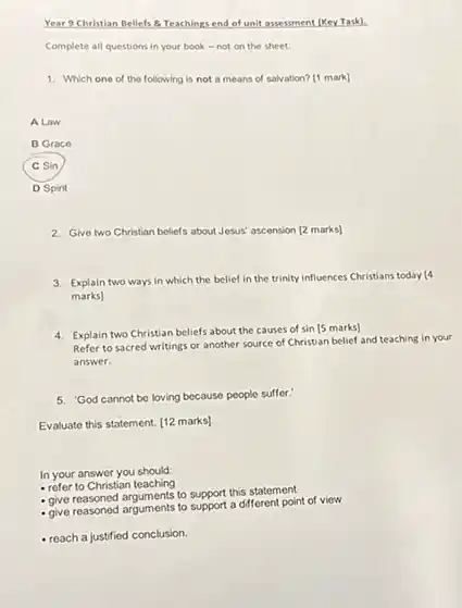 Year 9 Christian Bellefs &. Teachings end of unit assesment (Key Task). Complete all questions in your book - not on the sheet. Which one of the following is not a means of salvation? [1 mark] A Law B Graco C sin D Spirit 2. Give two Christian beliefs about Jesus' ascension [2 marks] 3. Explain two ways in which the belief in the trinity influences Christians today (4) marks] 4. Explain two Christian beliefs about the causes of sin [5 marks] Refer to sacred writings or another source of Christian belief and teaching in your answer. 5. 'God cannot be loving because people suffer.' Evaluate this statement. [12 marks] In your answer you should: refer to Christian teaching give reasoned arguments to support this statement give reasoned arguments to support a different point of viow reach a justified conclusion.