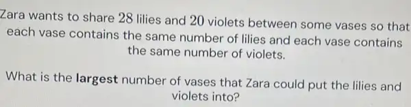 Zara wants to share 28 lilies and 20 violets between some vases so that each vase contains the same number of lilies and each vase contains the same number of violets. What is the largest number of vases that Zara could put the lilies and violets into?