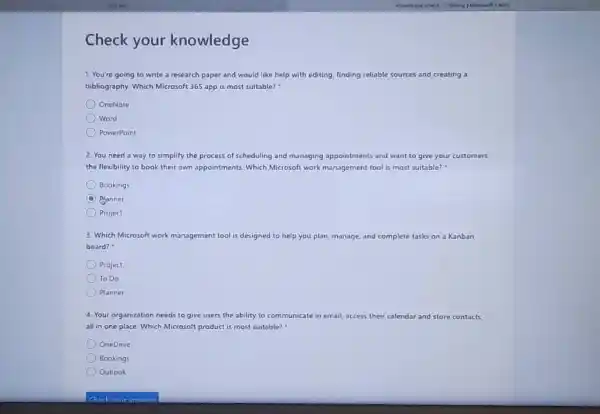 Check your knowledge You're going to write a research paper and would like help with editing, finding reliable sources and creating a bibliography. Which Microsoft 365 app is most suitable? * OneNote Word PowerPoint You need a way to simplify the process of scheduling and managing appointments and want to give your customers the flexibility to book their own appointments. Which Microsoft work management tool is most suitable? " Bookings Manner Project Which Microsofe work management tool is designed to help you plan, manage, and complete tasks on a Kanban board? : Project To Do Planner Your organization needs to give users the ability to communicate in email, access their calendar and store contacts. all in one place. Which Microsoft product is most suitable? " OneDrive Bookings Outiook