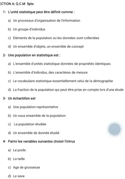 ECTION A: Q.C.M 5pts
1- L'unité statistique peut être définit comme :
a) Un processus d'organisation de l'information
b) Un groupe d'individus
c) Eléments de la population ou les données sont collectées
d) Un ensemble d'objets , un ensemble de concept
2- Une population en statistique est :
a) L'ensemble d'unités statistique données de propriétés identiques
b) L'ensemble d'individus ,des caractères de mesure
c) Le vocabulaire statistique essentiellement celui de la démographie
d) La fraction de la population qui peut être prise en compte lors d'une étude
3- Un échantillon est
a) Une population représentative
b) Un sous ensemble de la population
c) La population étudiée
d) Un ensemble de donnée étudié
4- Parmi les variables suivantes choisir l'intrus
a) Le poids
b) La taille
c) Age de grossesse
d) Le sexe