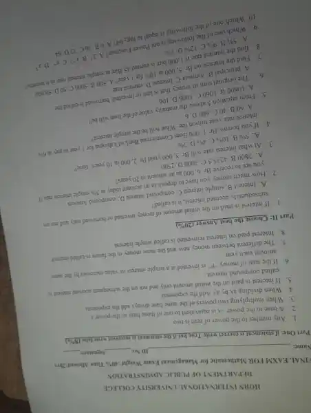 HORN INTERNATIONAL UNIVERSITY COLLEGE
DEPARTMENT OF PUBLIC ADMINSTRATION
FINAL EAXM FOR Mathematic for Management Exam Weight :40%
Time Allowed:2hrs :40% 
Name:
ID No:	Signature
Part One: if statement is correct write True but if the statement is incorrect write false
(8% )
1. Any number to the power of zero is two
2. A base to the power-x is equivalent to one of those base so the power x
3. When multiplying two powers of the same base always add the exponents
4. When dividing ax by ay Add the exponents
5. If interest is paid on the initial amount only and not on the subsequent accrued interest is
called compound interest.
6. If the sum of money "P" is invested at a simple interest its value increases by the same
amount each year
7. The different between money now and the same money in the future is called interest
8. Interest paid on interest reinvested is called simple interest
Part II: Choose the best Answer
(20% )
1. If interest is paid on the initial amount of money invested or borrowed only and not on
subsequently accrued interest, it is called?
A. Interest B. simple interest C. compound interest D. compound Amount
2. How much money you have to deposit in an account today at
5% 
simple interest rate if
you are to receive
Br.6,000
as an amount in 20 years?
A. 2800 B. 41235.5 C 3000 D. 2500
3. At what interest rate will Br. 5000 yield
Br.2,000 in 10years'time?
A. 5%  B. 10%  C. 4%  D. 3% 
4. If you borrow Br 1. 000 from Commercial Bank of Ethiopia for year to pay a
6% 
interest rate your tuition fee. What will be the simple
A. 60B. 40 C. 600 D. 6
5. From equation 5 above the maturity value of the loan will be?
A. 10600 B. 1060 C. 1006 D. 106
6. The original Str of money that is lent or invested/borrowed is called the
A. principal B. Ampr:C. Interest D. interest rate
7. Find the Interest on
Br.5,000
at 10% 
for 1 year? A 500 B. 5000 C 50 D. 50,000
8. find the interest rate if 1,000 birr is earned 45 Birr at simple interest rate in 6 months?
is equal to log:642 A. 6 B. 16 C 32 D. 64
9. Which one of the following is not Power Function? A
2^xBcdot x^-3
C. x^2 D. x^3