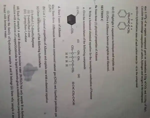 4(a) 0.197g of an organic compound gave on combustion 0.32g of CO_(2) and 0.156g of H_(2)O.
Calculate the percentage composition of carbon, hydrogen and oxygen in the compound.
(b) Give hybridization state of each carbon atom (a-c) in the compound
(1) (1)
(c) (i) Highlight 6 separation techniques and explain one
(ii) Give 4 difference between graphite and diamond.
SECTION C
__ 5a State three (3)physical properties of Alkanes
b. Write a balanced chemical equation for the incomplete combustion of Pentane
c. Give the nomenclature of the following compounds
CH_(3) CH_(3)
(ii)
CH_(3)CH_(3) CH_(3)-C-C-C-C-C-CH_(3) HHHH
(iii)
H-Cequiv C-CH_(2)-C=C-H
d. State 3 uses of Alkenes
6(a) State three differences between compressed natural gas (CNG) and liquefied petroleum gas
(LPG)
(b) List 3 chemical properties of Alkenes and explain one with a chemical equation
(c) Draw the structure of the following hydrocarbon
(i) 4-ethyl-1,3-dimethylheptane
(ii) 2-methylbut-2-ene
(iii) 3-propylhex-1,4-diene
(d) Each of sample A and B decolourize bromine water
(Br/H_(2)O) but only sample B on furthe
reaction with a solution of copper(ti)chloride in liquid ammonia gives a reddish-brown precipitate
(i) Name the family of hydrocarbon sample A and B belongs
(ii) State why sample A an
B react with bromine water.