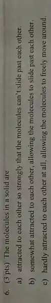 6. (3 pts) The molecules in a solid are
a) attracted to each other so strongly that the molecules can't slide past each other.
b) somewhat attracted to each other, allowing the molecules to slide past each other.
c) hardly attracted to each other at all, allowing the molecules to freely move around.