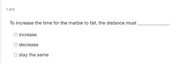 1 of 5
To increase the time for the marble to fall, the distance must __
increase
decrease
stay the same