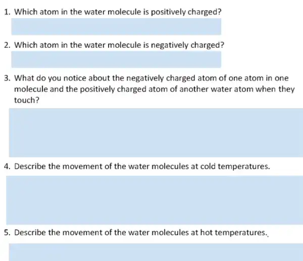 1. Which atom in the water molecule is positively charged?
square 
2. Which atom in the water molecule is negatively charged?
square 
3. What do you notice about the negatively charged atom of one atom in one
molecule and the positively charged atom of another water atom when they
touch?
4. Describe the movement of the water molecules at cold temperatures.