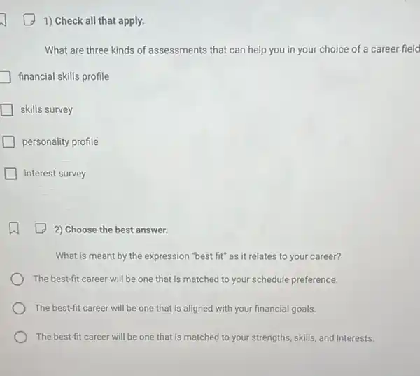 1) Check all that apply.
What are three kinds of assessments that can help you in your choice of a career field
financial skills profile
skills survey
personality profile
interest survey
2) Choose the best answer.
What is meant by the expression "best fit"as it relates to your career?
The best-fit career will be one that is matched to your schedule preference.
The best-fit career will be one that is aligned with your financial goals.
The best-fit career will be one that is matched to your strengths , skills, and interests.