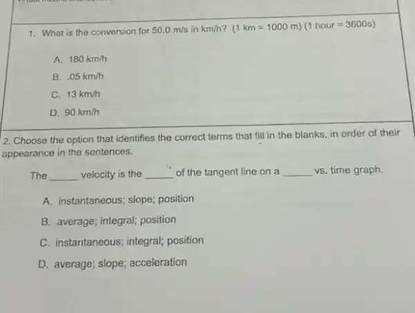 1. What is the conversion for 50.0m/s in km/h (1km=1000m)(1hour=3600s)
A. 180km/h
B. .05km/h
C. 13km/h
D. 90km/h
2. Choose the option that identifies the correct terms that fill in the blanks, in order of their
appearance in the sentences.
The __ velocity is the __ of the tangent line on a __ vs. time graph.
A. instantaneous; slope; position
B. average; integral; position
C. instantaneous; integral;position
D. average; slope; acceleration