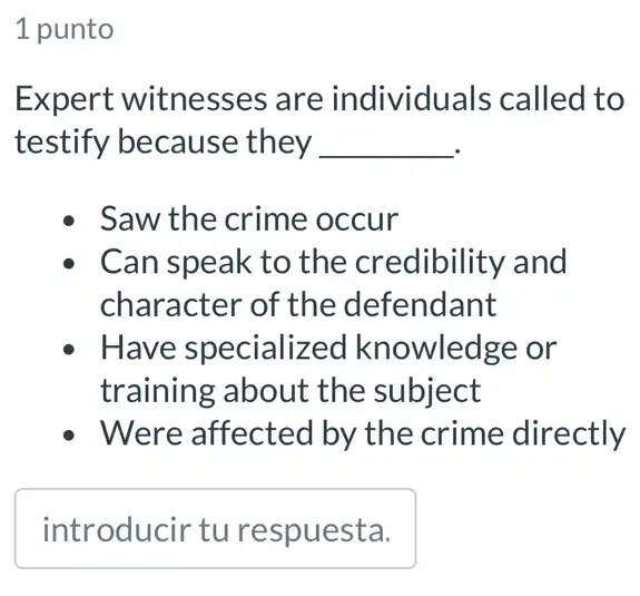 1 punto
Expert witnesse s are individuals called to
testify because they __
Saw the crime occur
Can speak to the credibility and
character of the defendant
Have specialized knowledge or
training about the subject
- Were affected by the crime directly
square