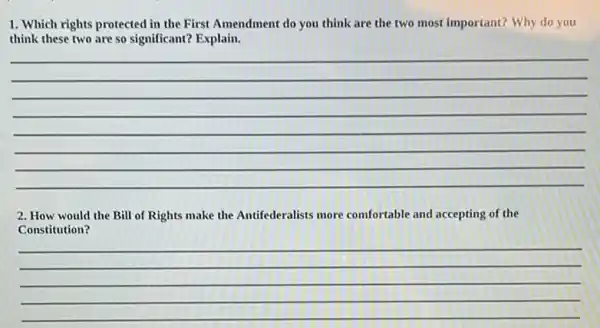 1. Which rights protected in the First Amendment do you think are the two most important?Why do you
think these two are so significant? Explain.
(1)/(2)
2. How would the Bill of Rights make the Antifederalists more comfortable and accepting of the
Constitution?
__