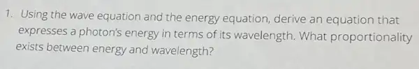 1. Using the wave equation and the energy equation derive an equation that
expresses a photon's energy in terms of its wavelength. What proportionality
exists between energy and wavelength?